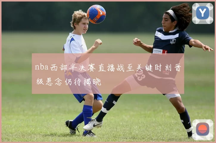 nba西部半决赛直播战至关键时刻晋级悬念仍待揭晓