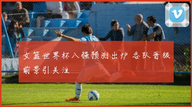 女篮世界杯八强预测出炉 各队晋级前景引关注
