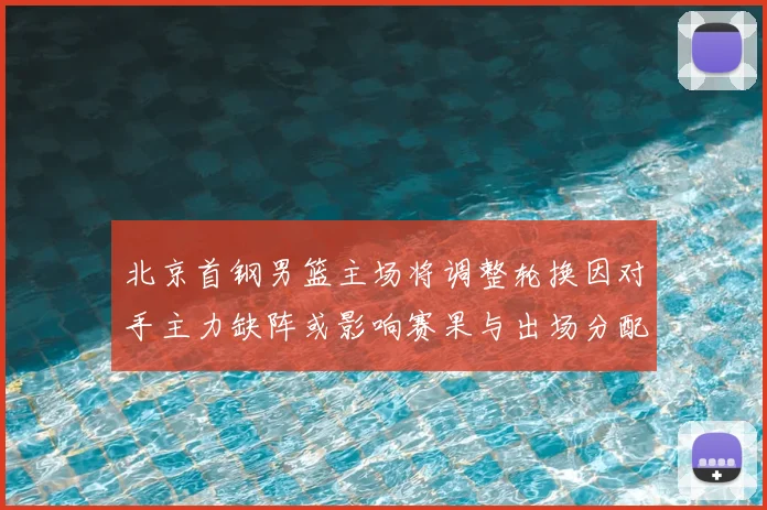 北京首钢男篮主场将调整轮换因对手主力缺阵或影响赛果与出场分配