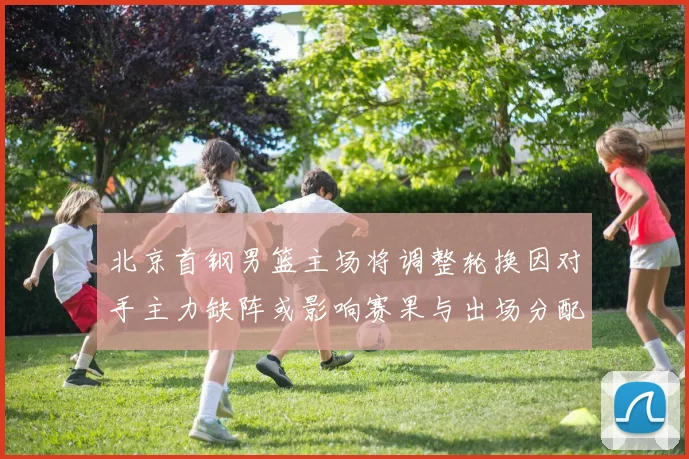 北京首钢男篮主场将调整轮换因对手主力缺阵或影响赛果与出场分配