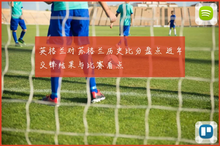 英格兰对苏格兰历史比分盘点 近年交锋结果与比赛看点