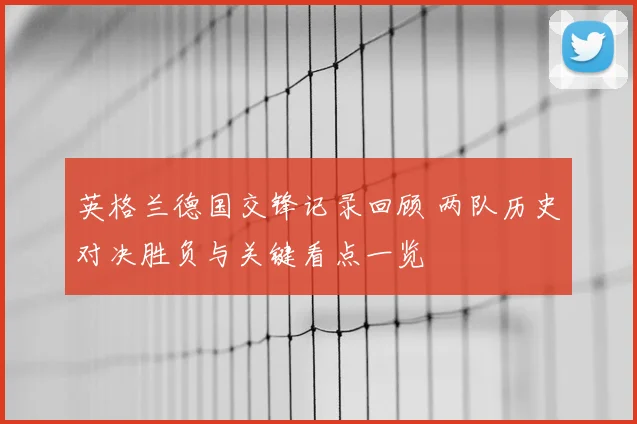 英格兰德国交锋记录回顾 两队历史对决胜负与关键看点一览