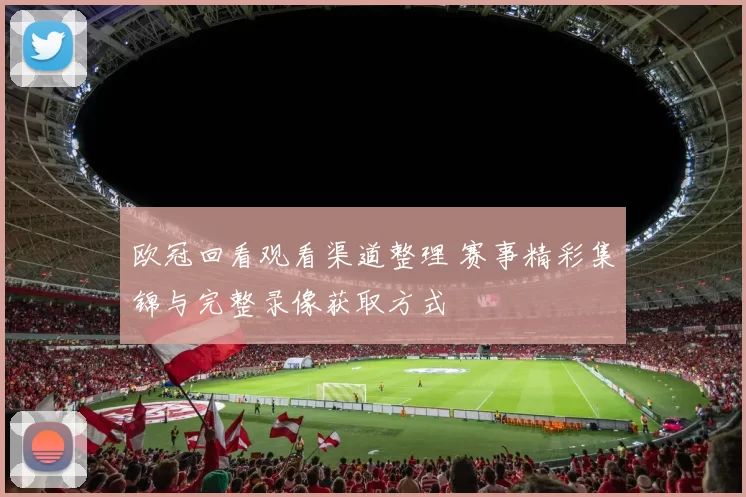 欧冠回看观看渠道整理 赛事精彩集锦与完整录像获取方式