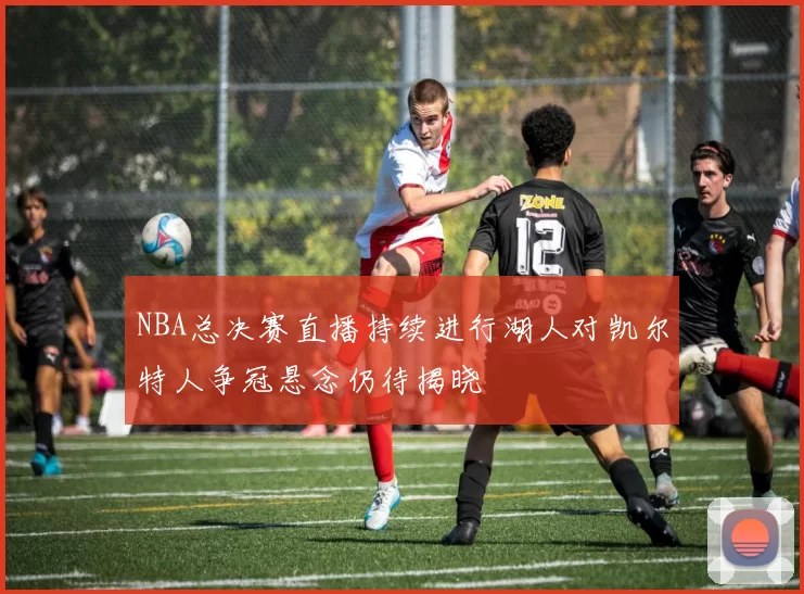 NBA总决赛直播持续进行湖人对凯尔特人争冠悬念仍待揭晓