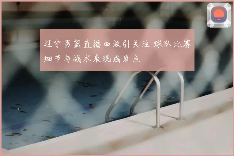 辽宁男篮直播回放引关注 球队比赛细节与战术表现成看点