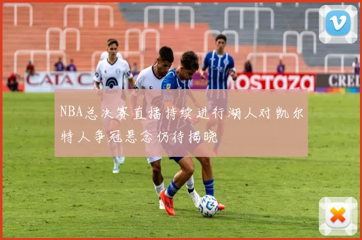 NBA总决赛直播持续进行湖人对凯尔特人争冠悬念仍待揭晓