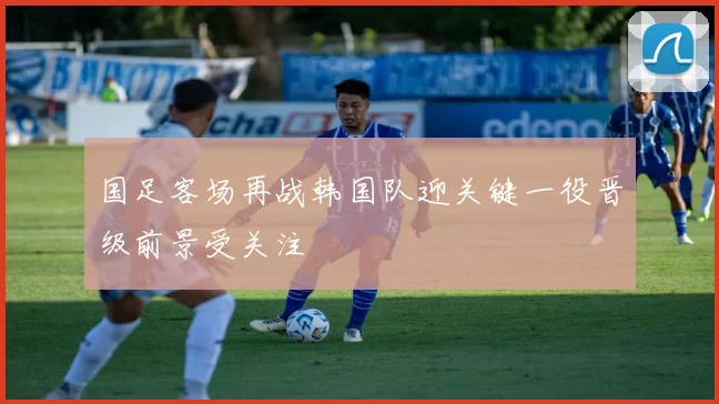 国足客场再战韩国队迎关键一役晋级前景受关注