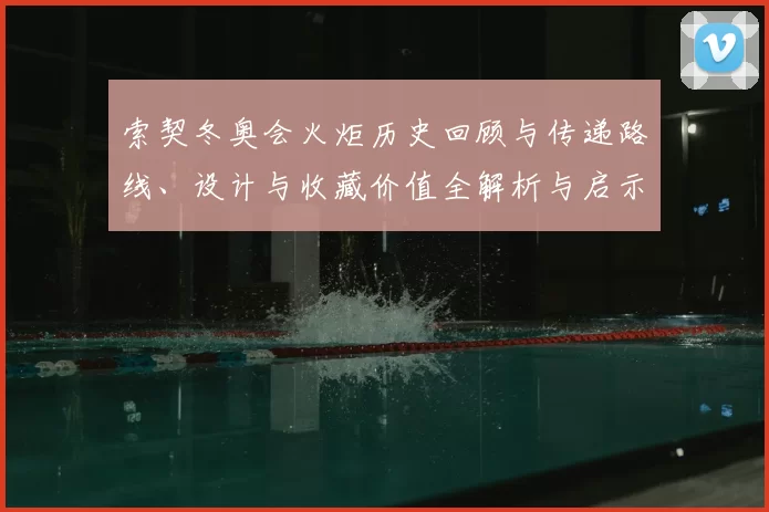 索契冬奥会火炬历史回顾与传递路线、设计与收藏价值全解析与启示