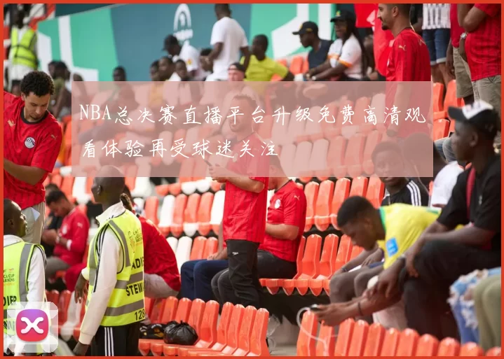 NBA总决赛直播平台升级免费高清观看体验再受球迷关注