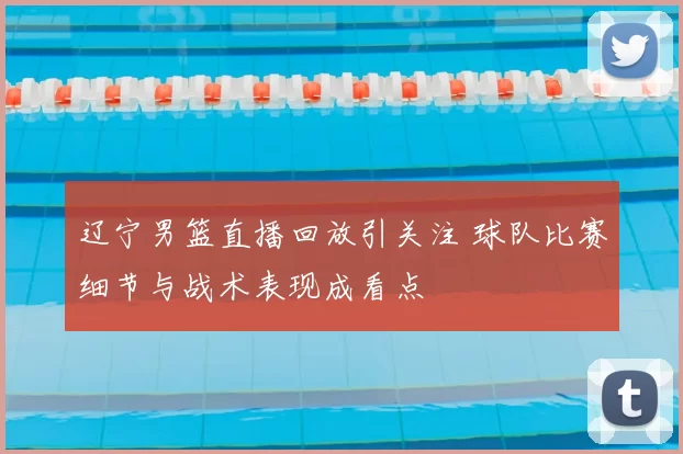 辽宁男篮直播回放引关注 球队比赛细节与战术表现成看点