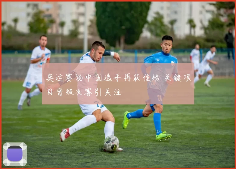 奥运赛场中国选手再获佳绩 关键项目晋级决赛引关注