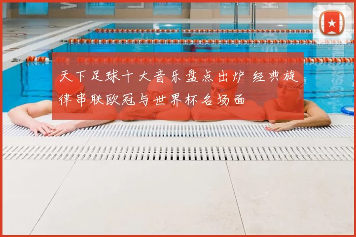 天下足球十大音乐盘点出炉 经典旋律串联欧冠与世界杯名场面