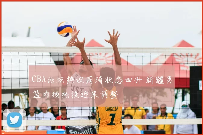 CBA论坛热议周琦状态回升 新疆男篮内线轮换迎来调整