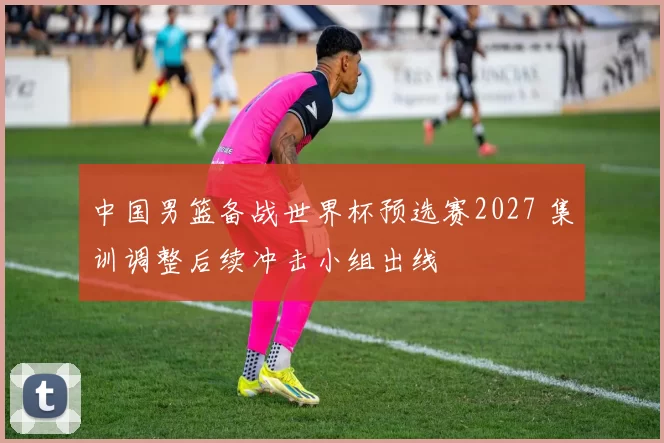 中国男篮备战世界杯预选赛2027 集训调整后续冲击小组出线