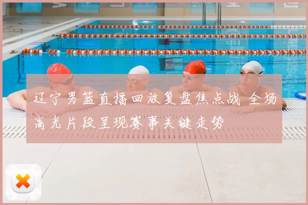 辽宁男篮直播回放复盘焦点战 全场高光片段呈现赛事关键走势