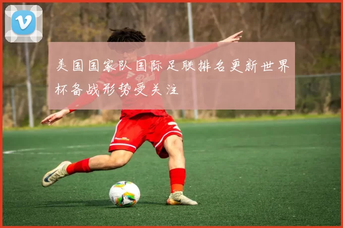 美国国家队国际足联排名更新世界杯备战形势受关注