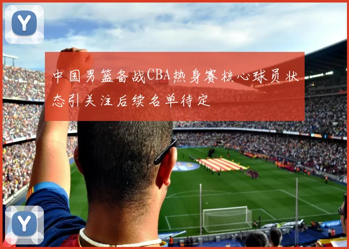 中国男篮备战CBA热身赛核心球员状态引关注后续名单待定